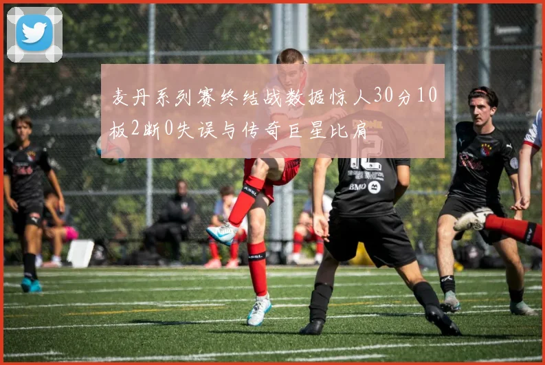 麦丹系列赛终结战数据惊人30分10板2断0失误与传奇巨星比肩