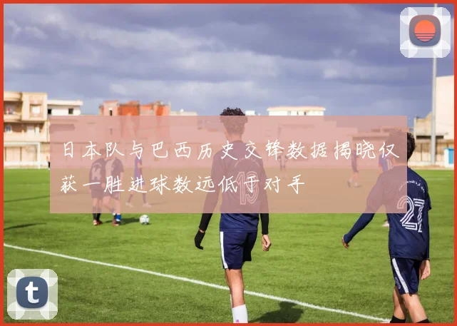 日本队与巴西历史交锋数据揭晓仅获一胜进球数远低于对手