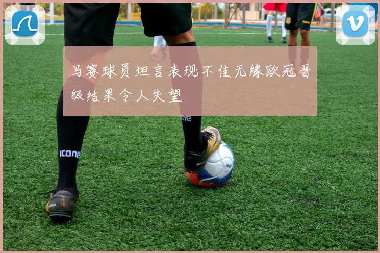 马赛球员坦言表现不佳无缘欧冠晋级结果令人失望