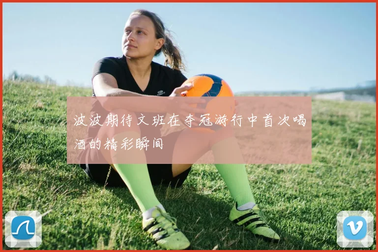 波波期待文班在夺冠游行中首次喝酒的精彩瞬间