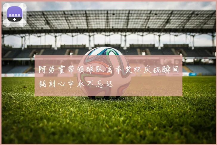 阿劳霍带领球队高举奖杯庆祝瞬间铭刻心中永不忘记