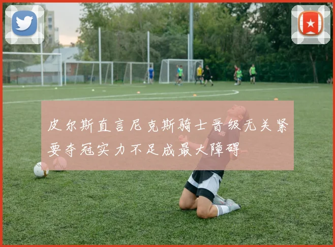皮尔斯直言尼克斯骑士晋级无关紧要夺冠实力不足成最大障碍