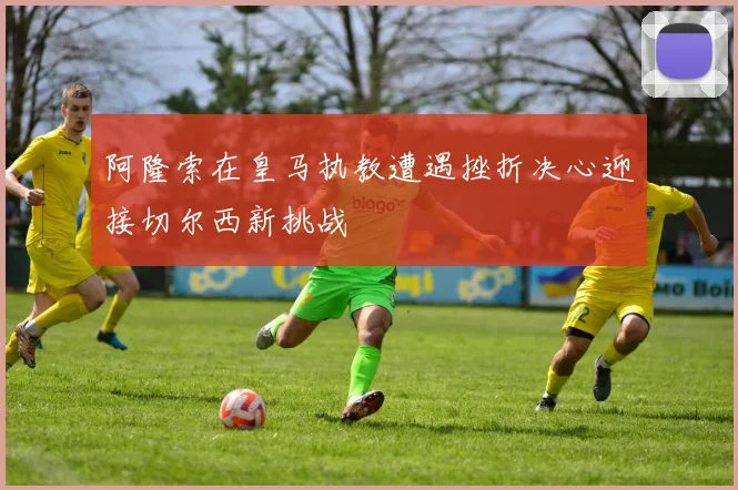 阿隆索在皇马执教遭遇挫折决心迎接切尔西新挑战