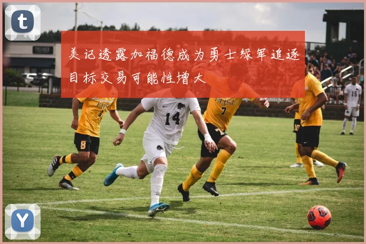 美记透露加福德成为勇士绿军追逐目标交易可能性增大
