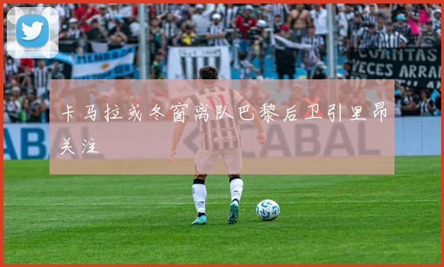 卡马拉或冬窗离队巴黎后卫引里昂关注