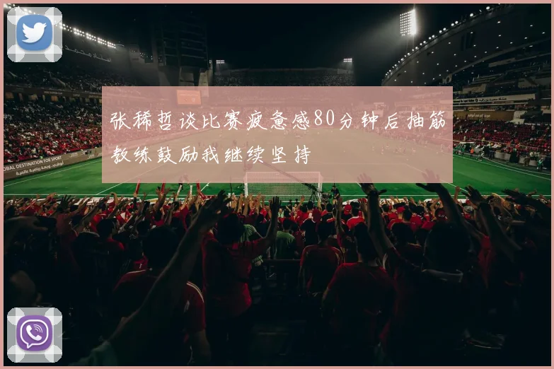 张稀哲谈比赛疲惫感80分钟后抽筋教练鼓励我继续坚持