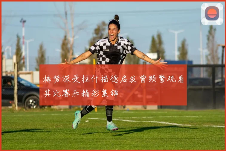 梅努深受拉什福德启发曾频繁观看其比赛和精彩集锦